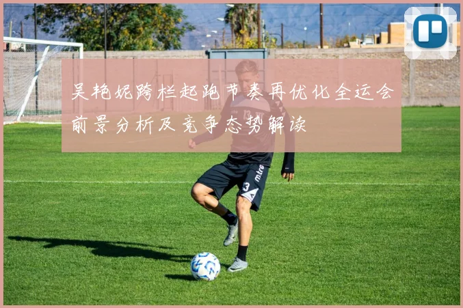 吴艳妮跨栏起跑节奏再优化全运会前景分析及竞争态势解读