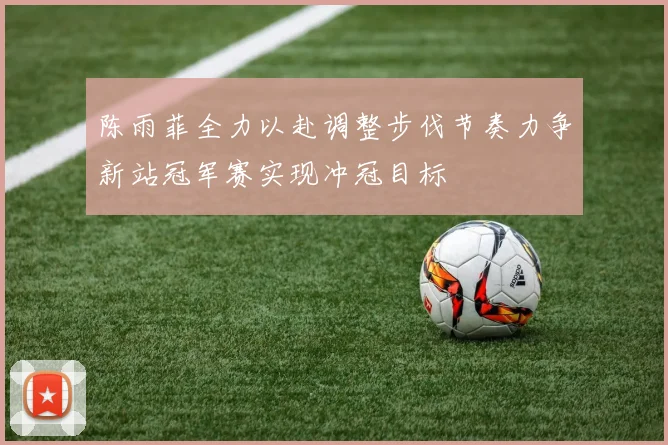 陈雨菲全力以赴调整步伐节奏力争新站冠军赛实现冲冠目标