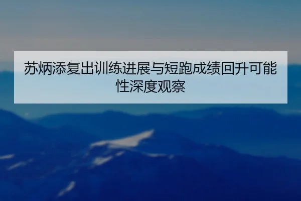 苏炳添复出训练进展与短跑成绩回升可能性深度观察