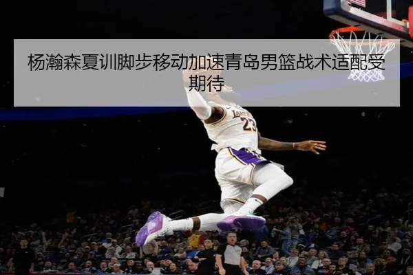 杨瀚森夏训脚步移动加速青岛男篮战术适配受期待