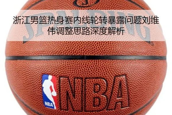 浙江男篮热身赛内线轮转暴露问题刘维伟调整思路深度解析